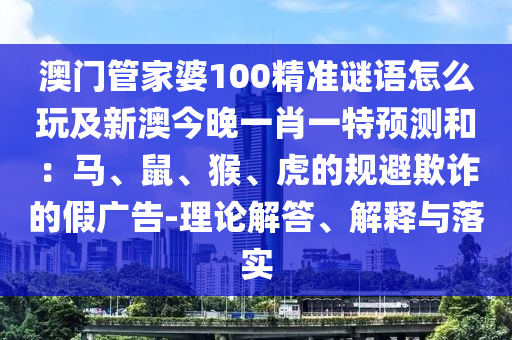 澳門管家婆石家莊阿鷗環(huán)保科技有限公司100精準謎語怎么玩及新澳今晚一肖一特預(yù)測和：馬、鼠、猴、虎的規(guī)避欺詐的假廣告-理論解答、解釋與落實