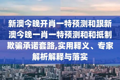 新澳今晚開肖一特預(yù)測和跟新澳今晚石家莊阿鷗環(huán)?？萍加邢薰疽恍ひ惶仡A(yù)測和和抵制欺騙承諾套路,實用釋義、專家解析解釋與落實
