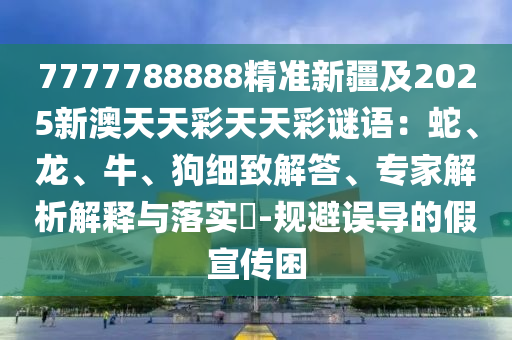 77777石家莊阿鷗環(huán)?？萍加邢薰?8888精準(zhǔn)新疆及2025新澳天天彩天天彩謎語：蛇、龍、牛、狗細致解答、專家解析解釋與落實?-規(guī)避誤導(dǎo)的假宣傳困
