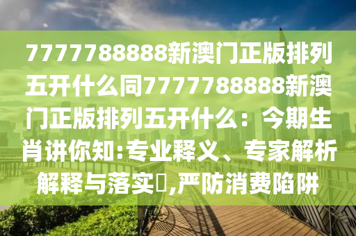 7777788888新澳門正版排列五開什么同7777788888新澳門正版排列五開什么：今期生肖講你知:專業(yè)釋義、專家解析解釋與落實?,嚴防消費陷阱石家莊阿鷗環(huán)?？萍加邢薰? class=