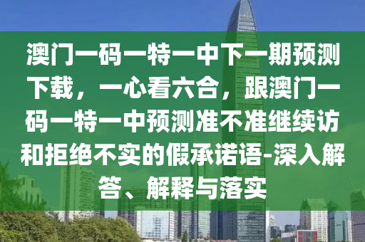 澳門一碼一特一中下一期預測下載，一心看六合，跟澳門一碼一特一中預測準不準繼續(xù)訪和拒絕不實的假承石家莊阿鷗環(huán)?？萍加邢薰局Z語-深入解答、解釋與落實