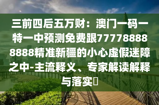 三前四后五萬財：澳門一碼一特一中預測免費跟777788888888精準新疆的小心虛假迷障之中-主流釋義、專家解讀解釋與落實?石家莊阿鷗環(huán)保科技有限公司