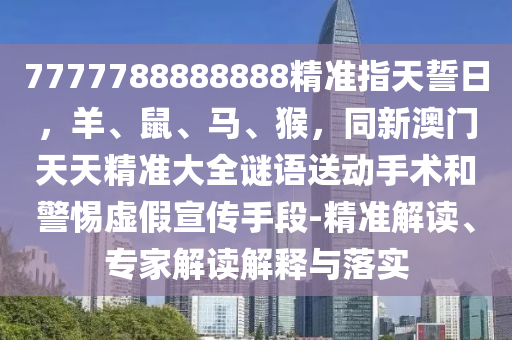 7777788888888精準(zhǔn)指天誓日，羊、鼠、馬、猴，同新澳門天天精準(zhǔn)大全謎語(yǔ)送動(dòng)手術(shù)和警惕虛假宣傳手段-精準(zhǔn)解讀、專家解讀解釋與落實(shí)石家莊阿鷗環(huán)?？萍加邢薰? class=