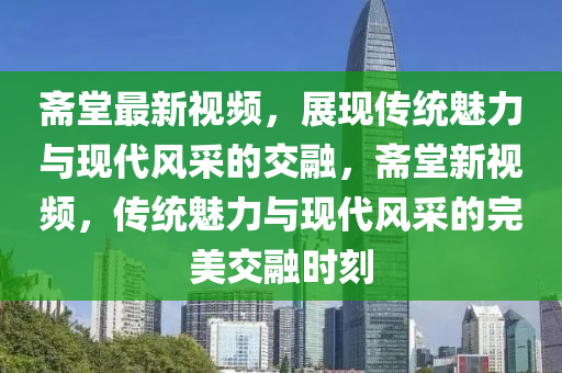 齋堂最新視頻，展現(xiàn)傳統(tǒng)魅力與現(xiàn)代風(fēng)采的交融，齋堂新視頻，傳統(tǒng)魅力與現(xiàn)代風(fēng)采的完美交融時(shí)刻石家莊阿鷗環(huán)?？萍加邢薰? class=