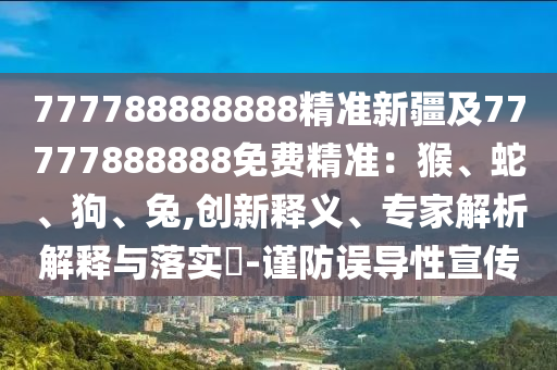 777788888888石家莊阿鷗環(huán)?？萍加邢薰揪珳?zhǔn)新疆及77777888888免費(fèi)精準(zhǔn)：猴、蛇、狗、兔,創(chuàng)新釋義、專家解析解釋與落實(shí)?-謹(jǐn)防誤導(dǎo)性宣傳