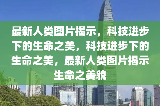 最新人類圖片揭示，科技進步下的生命之美，科技進步下的生命之美，最新人類圖片揭示生命之美貌石家莊阿鷗環(huán)?？萍加邢薰? class=