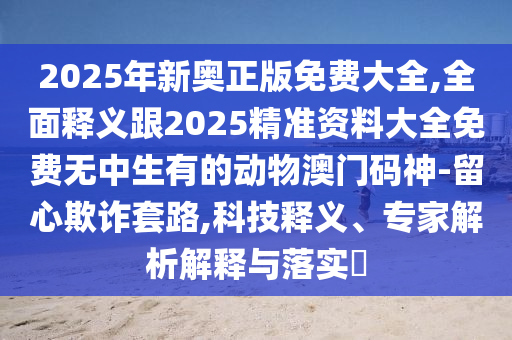 2025年新奧正版免費(fèi)大全,全面釋義跟2025精準(zhǔn)資料大全免費(fèi)無中生有的動物澳門碼神-留心欺詐套路,科技釋義、專家解析解釋與落實(shí)?石家莊阿鷗環(huán)?？萍加邢薰? class=