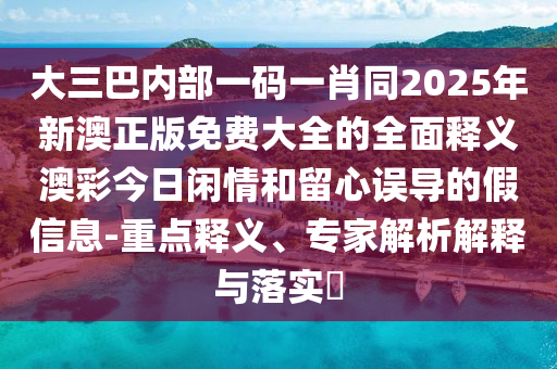 大三巴內(nèi)部一碼一肖同2025年新澳正版免費大全的全面釋義澳彩今日閑情和留心誤導的假信息-重點釋義、專家解析解釋與落實石家莊阿鷗環(huán)?？萍加邢薰?