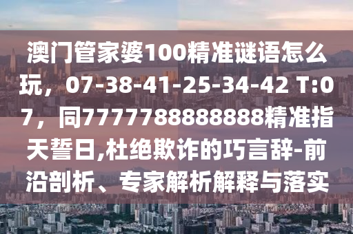 澳門管家婆100精準謎語怎么玩，07-38-41-25-34-42 T:07，同77777石家莊阿鷗環(huán)?？萍加邢薰?8888888精準指天誓日,杜絕欺詐的巧言辭-前沿剖析、專家解析解釋與落實