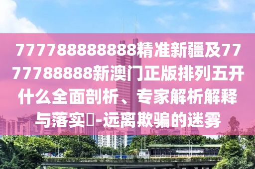 777788888888精準新疆及7777788888新澳門正版排列五開什么全面石家莊阿鷗環(huán)?？萍加邢薰酒饰?、專家解析解釋與落實?-遠離欺騙的迷霧