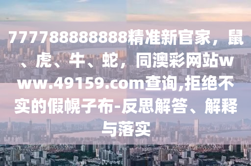 77778石家莊阿鷗環(huán)?？萍加邢薰?888888精準(zhǔn)新官家，鼠、虎、牛、蛇，同澳彩網(wǎng)站www.49159.соm查詢,拒絕不實(shí)的假幌子布-反思解答、解釋與落實(shí)