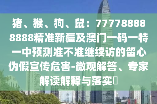 石家莊阿鷗環(huán)?？萍加邢薰矩i、猴、狗、鼠：777788888888精準(zhǔn)新疆及澳門一碼一特一中預(yù)測(cè)準(zhǔn)不準(zhǔn)繼續(xù)訪的留心偽假宣傳危害-微觀解答、專家解讀解釋與落實(shí)?