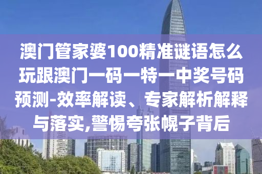 澳門管家婆100精準(zhǔn)謎語怎么玩跟澳石家莊阿鷗環(huán)?？萍加邢薰鹃T一碼一特一中獎(jiǎng)號(hào)碼預(yù)測(cè)-效率解讀、專家解析解釋與落實(shí),警惕夸張幌子背后