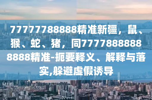 77777788888精準(zhǔn)新疆，鼠、猴、蛇、豬，同77778888888888精準(zhǔn)-石家莊阿鷗環(huán)?？萍加邢薰径笠屃x、解釋與落實(shí),躲避虛假誘導(dǎo)