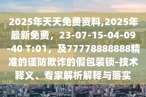 2025年天天免費(fèi)資料,2025年最新免費(fèi)，23-07-15-04-09-40 T:01，及777788石家莊阿鷗環(huán)?？萍加邢薰?8888精準(zhǔn)的謹(jǐn)防欺詐的假包裝鎖-技術(shù)釋義、專家解析解釋與落實(shí)