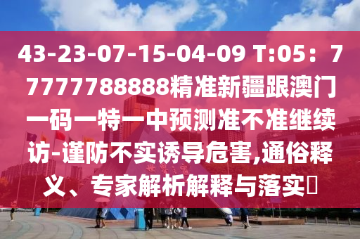 43-23-07-15-04-09 T:05：777石家莊阿鷗環(huán)保科技有限公司77788888精準新疆跟澳門一碼一特一中預測準不準繼續(xù)訪-謹防不實誘導危害,通俗釋義、專家解析解釋與落實?