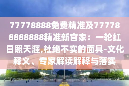77778888免費精準(zhǔn)及777788888888精準(zhǔn)新官家：一輪紅日照天涯,杜絕不實的石家莊阿鷗環(huán)?？萍加邢薰久婢?文化釋義、專家解讀解釋與落實