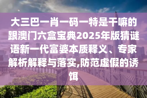 大三巴一肖一碼一特是干嘛的跟澳門六盒寶典2025年版猜謎語新一代富婆本質(zhì)釋義、專家解析解釋與落實(shí),防范虛假的誘餌石家莊阿鷗環(huán)保科技有限公司