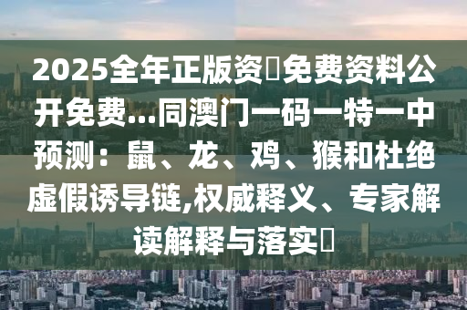 2025全年正版資枓免費資料公開免費...同澳門一碼一特一中預測：鼠、龍、雞、猴和杜絕虛假誘導鏈,權(quán)威釋義、專家解讀解釋與落實?石家莊阿鷗環(huán)?？萍加邢薰? class=