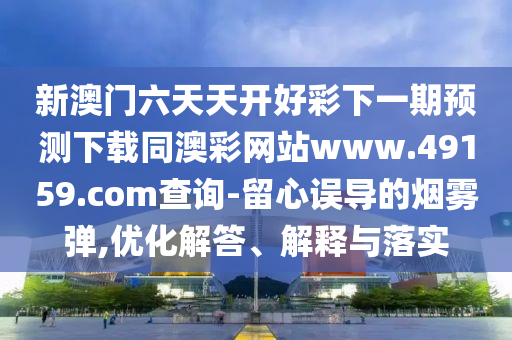 新澳門六天天開好彩下一期預(yù)測下載同澳彩網(wǎng)站www.49159.соm石家莊阿鷗環(huán)?？萍加邢薰静樵?留心誤導(dǎo)的煙霧彈,優(yōu)化解答、解釋與落實(shí)
