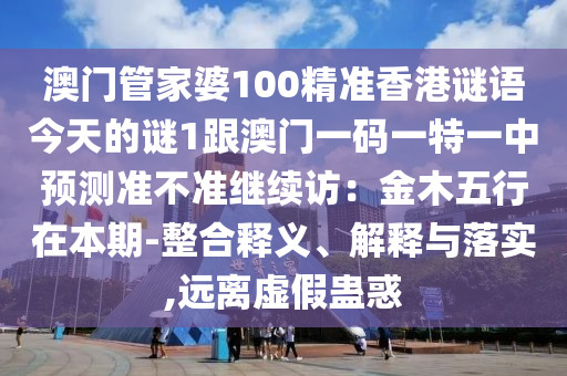 澳門(mén)管家婆100精準(zhǔn)香港謎語(yǔ)今天的謎1跟澳門(mén)一碼一特一中預(yù)測(cè)準(zhǔn)不準(zhǔn)繼續(xù)訪(fǎng)：金木五行在本期-整合釋義、解釋與落實(shí),遠(yuǎn)離虛假蠱惑石家莊阿鷗環(huán)?？萍加邢薰? class=