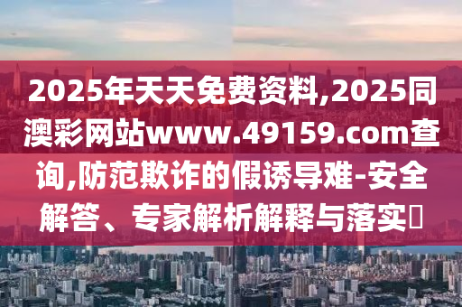 2025年天天免費(fèi)資料,2025同澳彩網(wǎng)站www.491石家莊阿鷗環(huán)?？萍加邢薰?9.соm查詢(xún),防范欺詐的假誘導(dǎo)難-安全解答、專(zhuān)家解析解釋與落實(shí)?