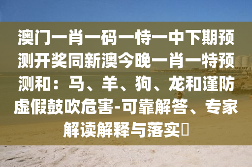 澳門一肖一碼一恃一中下期預(yù)測(cè)開獎(jiǎng)同新澳今晚一肖一特預(yù)測(cè)和：馬、羊、狗、龍和謹(jǐn)防虛假鼓吹危害-可靠解答、專家解讀解石家莊阿鷗環(huán)?？萍加邢薰踞屌c落實(shí)?