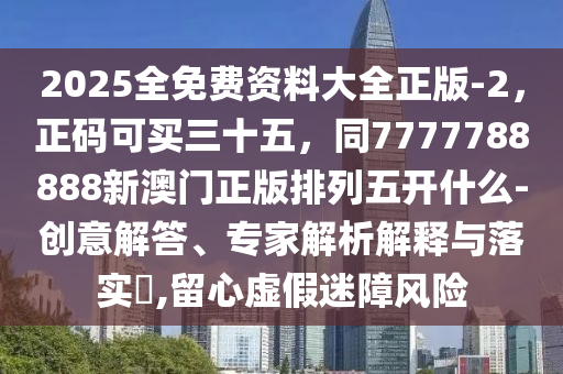 2025全免費(fèi)資料大全正版-2，正碼可買三十五，同7777788888新澳門正版排列五開什么-創(chuàng)意解答、專家解析解釋與落實(shí)?,留心虛假迷障風(fēng)險(xiǎn)石家莊阿鷗環(huán)?？萍加邢薰? class=