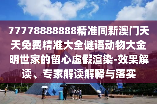 77778888石家莊阿鷗環(huán)?？萍加邢薰?88精準(zhǔn)同新澳門天天免費(fèi)精準(zhǔn)大全謎語動(dòng)物大金明世家的留心虛假渲染-效果解讀、專家解讀解釋與落實(shí)