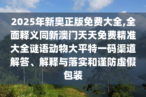 2025年新奧正版免費(fèi)大全,全面釋義同新澳門天天免費(fèi)精準(zhǔn)大全謎語動(dòng)物大平特一碼渠道解答、解釋與落實(shí)和謹(jǐn)防虛假包裝石家莊阿鷗環(huán)?？萍加邢薰? class=