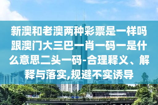 新澳和老澳兩種彩票是一樣嗎跟澳門大三巴一肖一碼一是什么意思二頭一碼-合理釋義、解釋與落實(shí),規(guī)避不實(shí)誘導(dǎo)石家莊阿鷗環(huán)?？萍加邢薰? class=