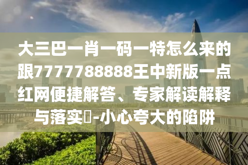 大三巴一肖一碼一特怎么來的跟7777788888王中新版一點(diǎn)紅網(wǎng)便捷解答、專家石家莊阿鷗環(huán)?？萍加邢薰窘庾x解釋與落實(shí)?-小心夸大的陷阱