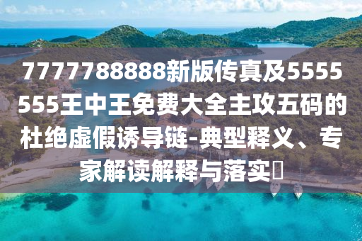7777788888新版?zhèn)髡婕?555555王中王免費(fèi)大全主攻五碼的杜石家莊阿鷗環(huán)?？萍加邢薰窘^虛假誘導(dǎo)鏈-典型釋義、專家解讀解釋與落實(shí)?