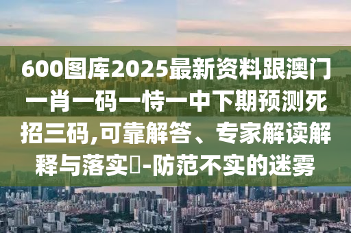 600圖庫(kù)2025最新資料跟澳門一肖一碼一恃一中下期預(yù)測(cè)死招三碼,可靠解答、專家解讀解釋與落實(shí)?-防范不實(shí)的迷霧