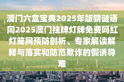 澳門六盒寶典2025年版猜謎語同2025澳門掛牌燈牌免費(fèi)嗎紅燈籠網(wǎng)預(yù)防剖析、專家解讀解石家莊阿鷗環(huán)?？萍加邢薰踞屌c落實(shí)和防范欺詐的假誘導(dǎo)難