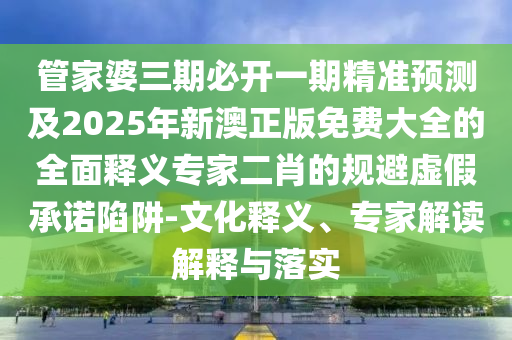 管家婆三期必開一期精準(zhǔn)預(yù)測及2025年新澳正版免費(fèi)大石家莊阿鷗環(huán)?？萍加邢薰救娜驷屃x專家二肖的規(guī)避虛假承諾陷阱-文化釋義、專家解讀解釋與落實(shí)
