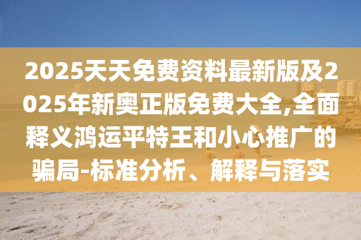 2025天天免費(fèi)資料最新版及2025年新奧石家莊阿鷗環(huán)?？萍加邢薰菊婷赓M(fèi)大全,全面釋義鴻運(yùn)平特王和小心推廣的騙局-標(biāo)準(zhǔn)分析、解釋與落實(shí)