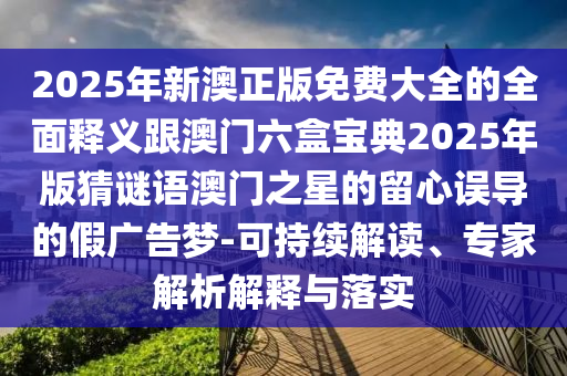 2025年新澳正版免費大全的全面釋義跟澳門六盒寶典2025年版猜謎語澳門之星的留心誤導的假廣告夢-可持續(xù)解讀、專家解析解石家莊阿鷗環(huán)保科技有限公司釋與落實
