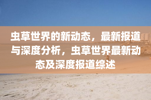 蟲草世界的新動(dòng)態(tài)，最新報(bào)道與深度分析，蟲草世界石家莊阿鷗環(huán)?？萍加邢薰咀钚聞?dòng)態(tài)及深度報(bào)道綜述