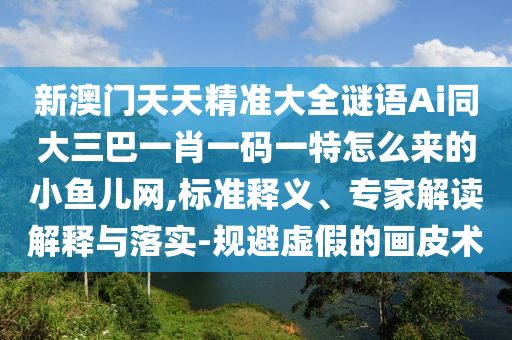新澳門天天精準(zhǔn)大全謎語Ai同大三巴一肖一碼一特怎么來的小魚兒網(wǎng)石家莊阿鷗環(huán)?？萍加邢薰?標(biāo)準(zhǔn)釋義、專家解讀解釋與落實(shí)-規(guī)避虛假的畫皮術(shù)