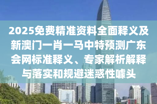 2025免費精準資料全面釋義及新澳門一肖一馬中特石家莊阿鷗環(huán)?？萍加邢薰绢A(yù)測廣東會網(wǎng)標準釋義、專家解析解釋與落實和規(guī)避迷惑性噱頭