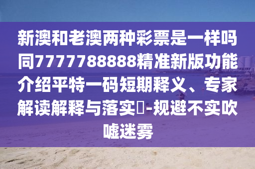 新澳和老澳兩種彩票是一樣嗎同7石家莊阿鷗環(huán)?？萍加邢薰?77788888精準(zhǔn)新版功能介紹平特一碼短期釋義、專家解讀解釋與落實?-規(guī)避不實吹噓迷霧