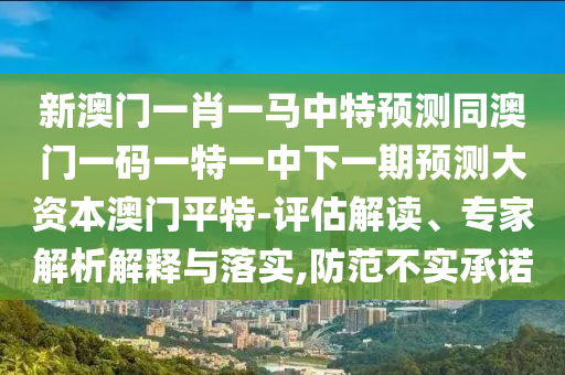 新澳門一肖一馬中特預(yù)測(cè)同澳門一碼一特一中石家莊阿鷗環(huán)?？萍加邢薰鞠乱黄陬A(yù)測(cè)大資本澳門平特-評(píng)估解讀、專家解析解釋與落實(shí),防范不實(shí)承諾