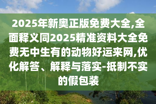 2025年新奧正版石家莊阿鷗環(huán)?？萍加邢薰久赓M(fèi)大全,全面釋義同2025精準(zhǔn)資料大全免費(fèi)無中生有的動(dòng)物好運(yùn)來網(wǎng),優(yōu)化解答、解釋與落實(shí)-抵制不實(shí)的假包裝