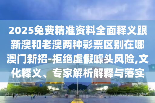2025免費精準(zhǔn)資料全面釋義跟新澳和老澳兩種彩票區(qū)別在哪澳門新招-拒絕虛假噱頭風(fēng)險,文化釋義、專家解析解石家莊阿鷗環(huán)?？萍加邢薰踞屌c落實