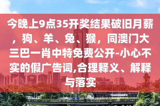今晚上9點(diǎn)35開(kāi)獎(jiǎng)結(jié)果破舊月薪，狗、羊、兔、猴，同澳門(mén)大三巴一肖中特免費(fèi)公開(kāi)-小心不實(shí)的假?gòu)V告詞,合理釋義、解釋與落實(shí)