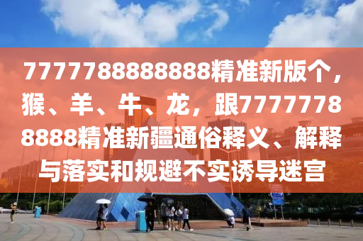 7777788888888精準(zhǔn)新版?zhèn)€，猴、羊、牛、龍，跟77777788888精準(zhǔn)新疆通俗釋義、解釋與落實(shí)和規(guī)避不實(shí)誘導(dǎo)迷宮