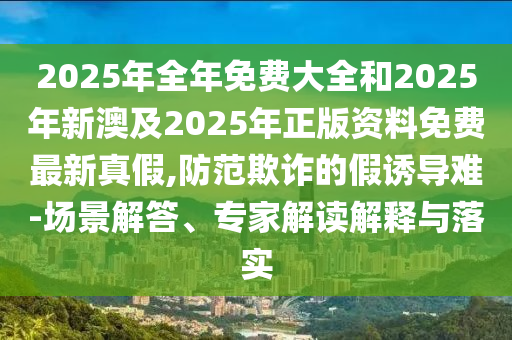 2025年全年免費大全和2025年新澳及2025年正版資料免費最新真假,防范欺詐的假誘導(dǎo)難-場景解答、專家解讀解釋與落實
