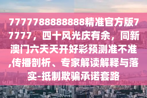 7777788888888精準(zhǔn)官方版77777，四十風(fēng)光慶有余，同新澳門(mén)六天天開(kāi)好彩預(yù)測(cè)準(zhǔn)不準(zhǔn),傳播剖析、專(zhuān)家解讀解釋與落實(shí)-抵制欺騙承諾套路
