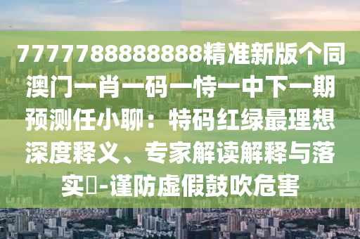7777788888888精準(zhǔn)新版?zhèn)€同澳門(mén)一肖一碼一恃一中下一期預(yù)測(cè)任小聊：特碼紅綠最理想深度釋義、專(zhuān)家解讀解釋與落實(shí)?-謹(jǐn)防虛假鼓吹危害